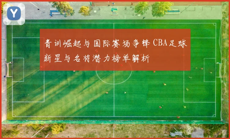 青训崛起与国际赛场争锋 CBA足球新星与名将潜力榜单解析