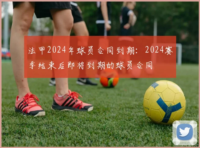 法甲2024年球员合同到期：2024赛季结束后即将到期的球员合同