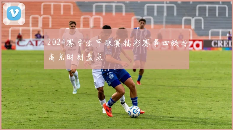 2024赛季法甲联赛精彩赛事回顾与高光时刻盘点