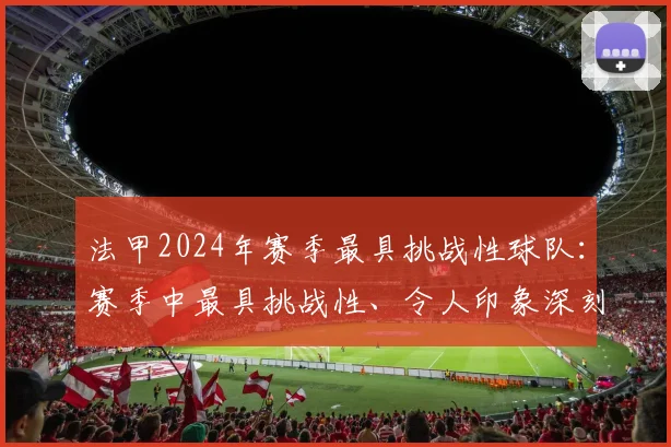 法甲2024年赛季最具挑战性球队：赛季中最具挑战性、令人印象深刻的球队