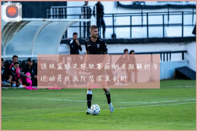 顶级篮球足球联赛薪酬差距解析与运动员收入阶层深度剖析