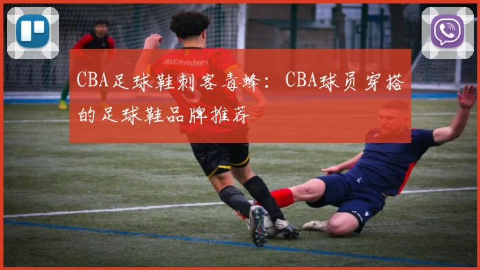 CBA足球鞋刺客毒蜂：CBA球员穿搭的足球鞋品牌推荐